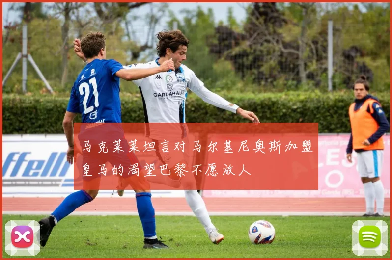 马克莱莱坦言对马尔基尼奥斯加盟皇马的渴望巴黎不愿放人
