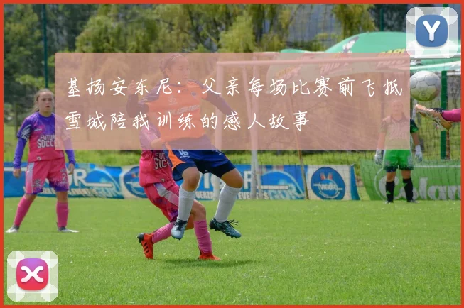基扬安东尼：父亲每场比赛前飞抵雪城陪我训练的感人故事