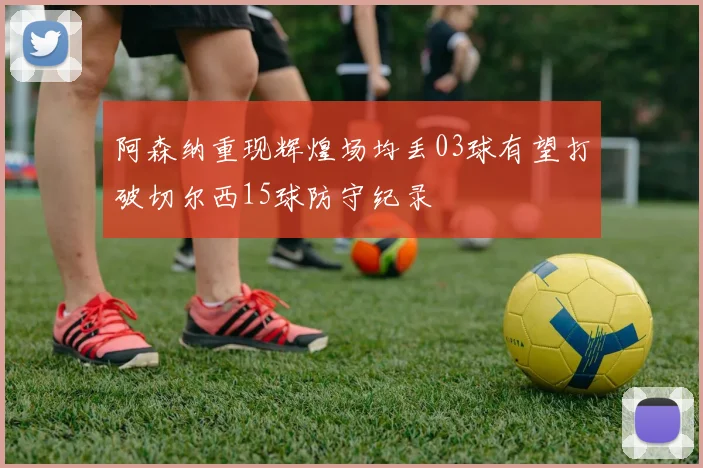 阿森纳重现辉煌场均丢03球有望打破切尔西15球防守纪录