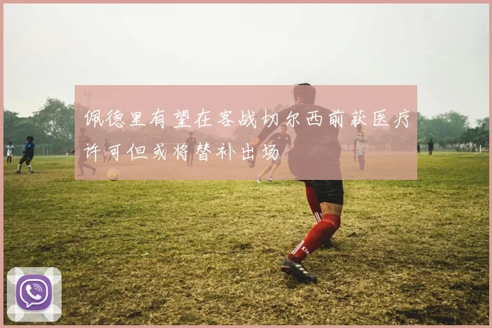 佩德里有望在客战切尔西前获医疗许可但或将替补出场