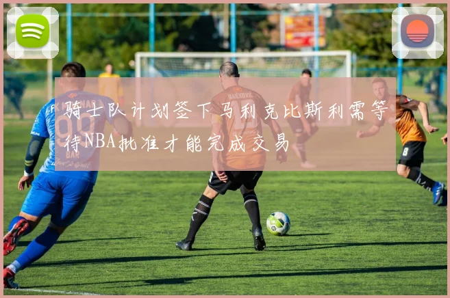 骑士队计划签下马利克比斯利需等待NBA批准才能完成交易