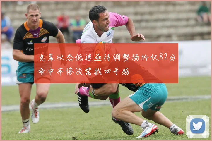 克莱状态低迷亟待调整场均仅82分命中率惨淡需找回手感