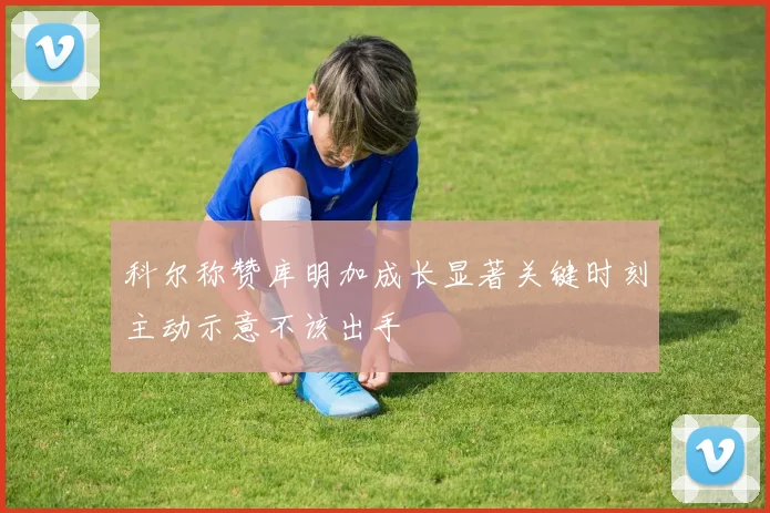 科尔称赞库明加成长显著关键时刻主动示意不该出手