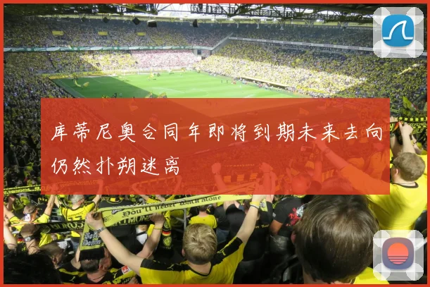 库蒂尼奥合同年即将到期未来去向仍然扑朔迷离