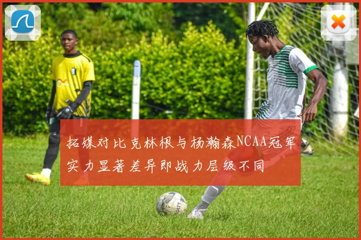 拓媒对比克林根与杨瀚森NCAA冠军实力显著差异即战力层级不同