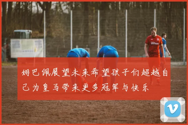 姆巴佩展望未来希望孩子们超越自己为皇马带来更多冠军与快乐