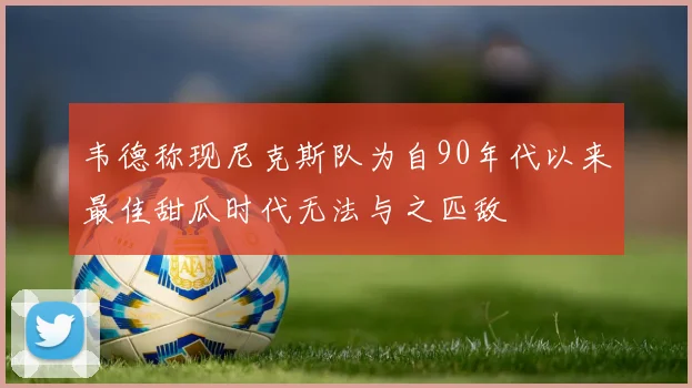 韦德称现尼克斯队为自90年代以来最佳甜瓜时代无法与之匹敌