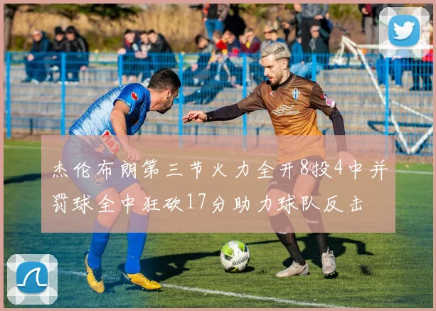 杰伦布朗第三节火力全开8投4中并罚球全中狂砍17分助力球队反击