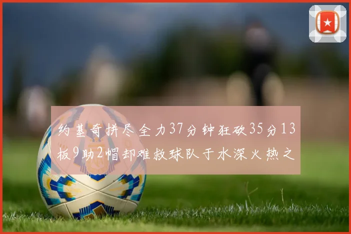 约基奇拼尽全力37分钟狂砍35分13板9助2帽却难救球队于水深火热之中