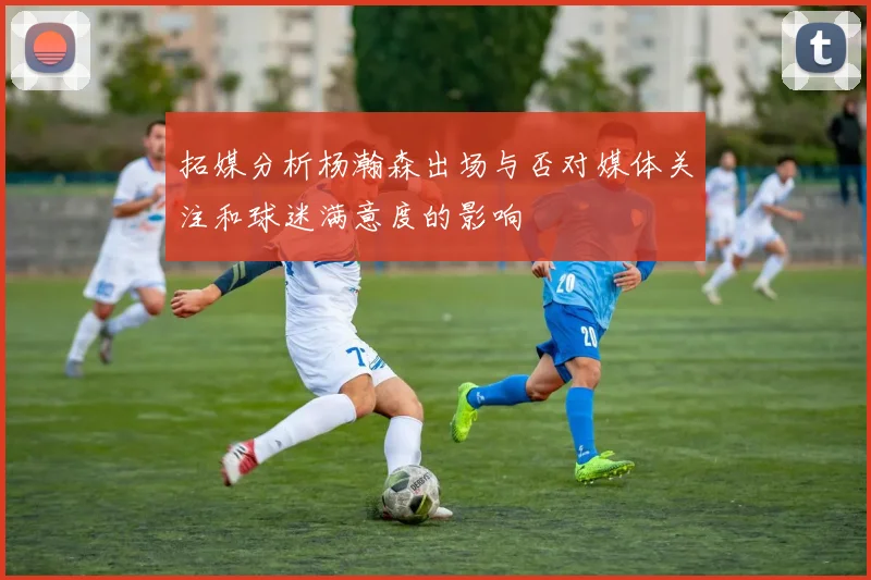 拓媒分析杨瀚森出场与否对媒体关注和球迷满意度的影响