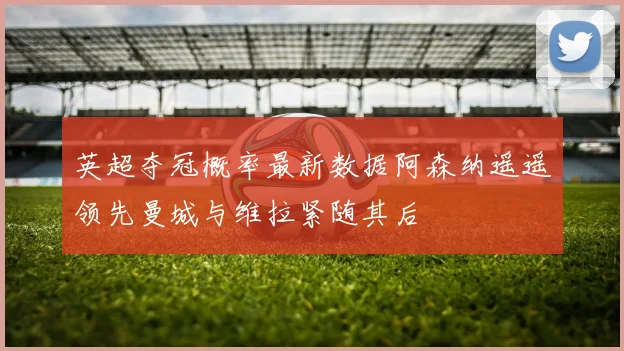 英超夺冠概率最新数据阿森纳遥遥领先曼城与维拉紧随其后