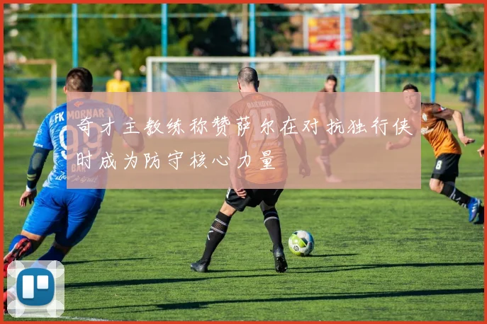 奇才主教练称赞萨尔在对抗独行侠时成为防守核心力量