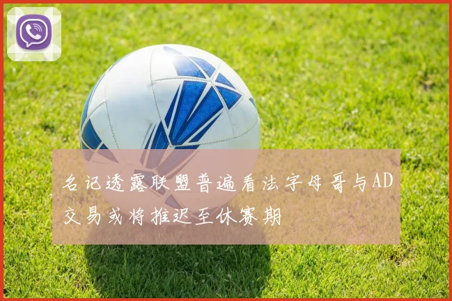 名记透露联盟普遍看法字母哥与AD交易或将推迟至休赛期