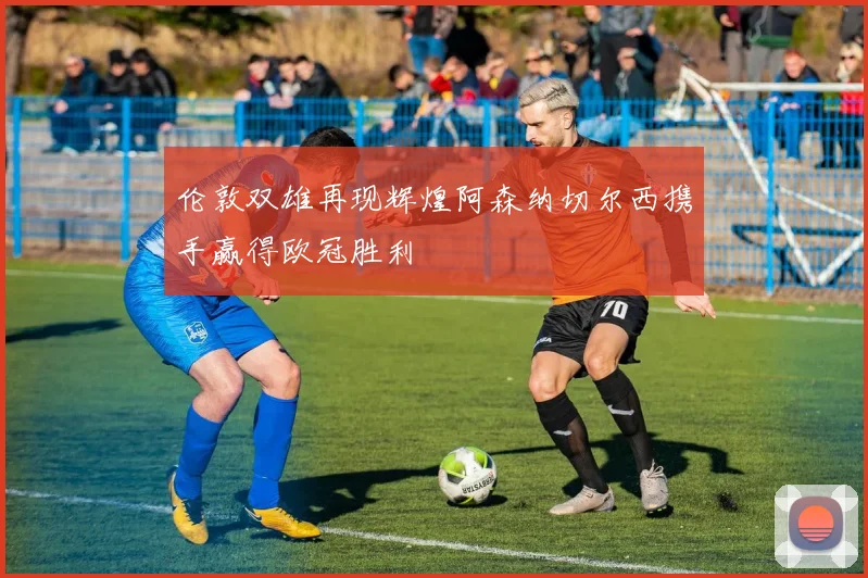 伦敦双雄再现辉煌阿森纳切尔西携手赢得欧冠胜利