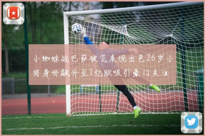 小蜘蛛战巴萨破荒表现出色26岁小将身价飙升至1亿欧吸引豪门关注