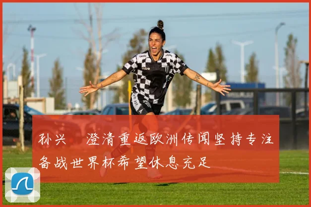 孙兴慜澄清重返欧洲传闻坚持专注备战世界杯希望休息充足