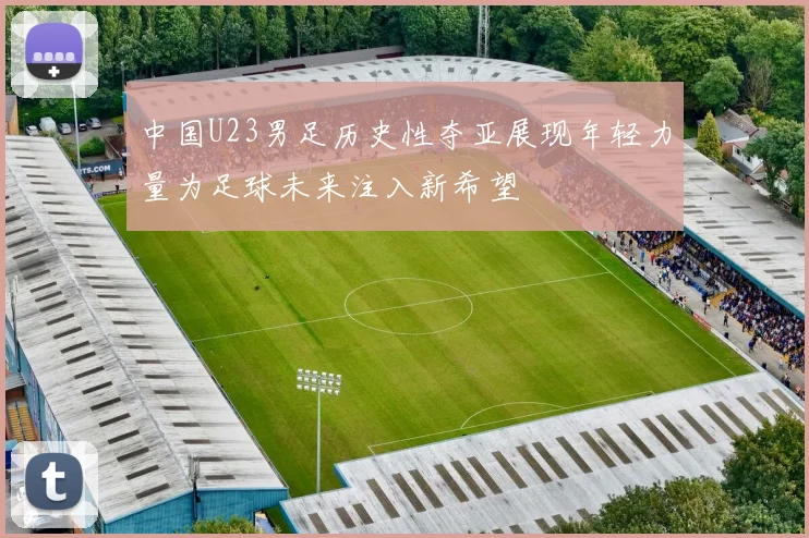 中国U23男足历史性夺亚展现年轻力量为足球未来注入新希望