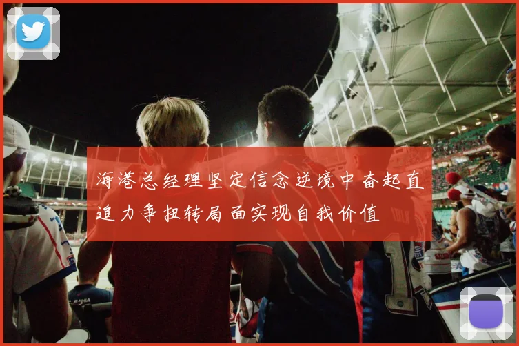 海港总经理坚定信念逆境中奋起直追力争扭转局面实现自我价值