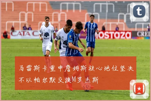 马雷斯卡重申詹姆斯核心地位坚决不以帕尔默交换M罗杰斯