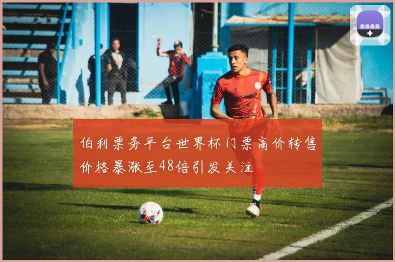 伯利票务平台世界杯门票高价转售价格暴涨至48倍引发关注