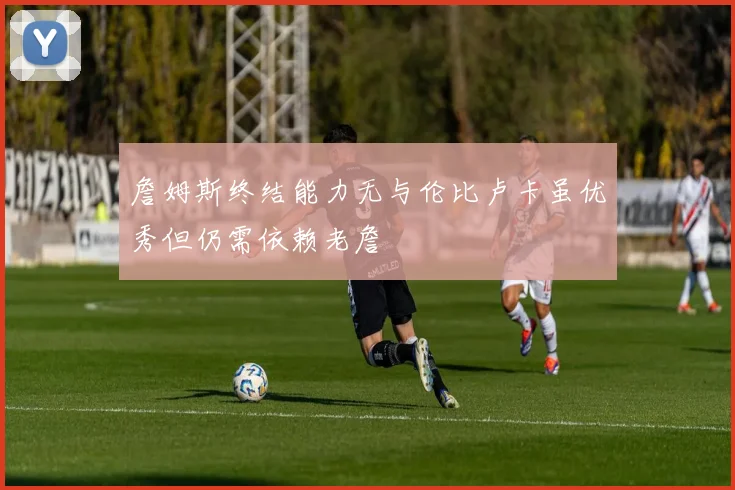 詹姆斯终结能力无与伦比卢卡虽优秀但仍需依赖老詹