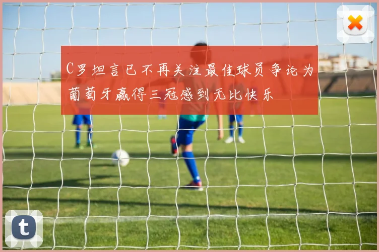 C罗坦言已不再关注最佳球员争论为葡萄牙赢得三冠感到无比快乐