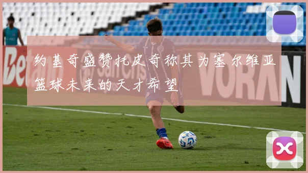 约基奇盛赞托皮奇称其为塞尔维亚篮球未来的天才希望
