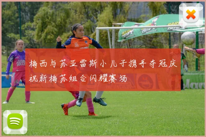 梅西与苏亚雷斯小儿子携手夺冠庆祝新梅苏组合闪耀赛场