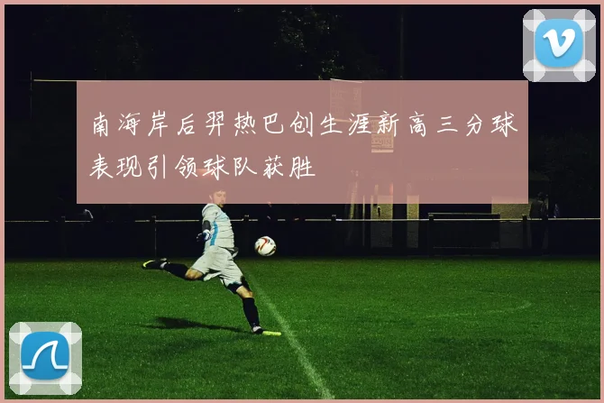 南海岸后羿热巴创生涯新高三分球表现引领球队获胜