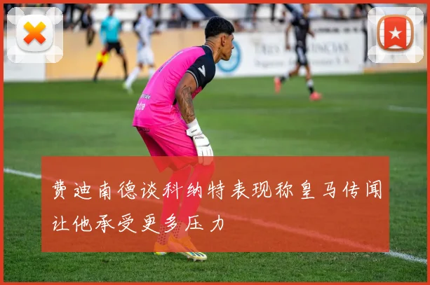 费迪南德谈科纳特表现称皇马传闻让他承受更多压力