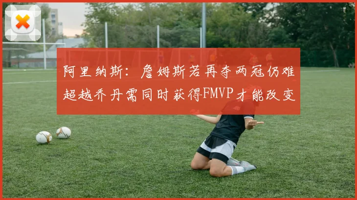 阿里纳斯：詹姆斯若再夺两冠仍难超越乔丹需同时获得FMVP才能改变局面