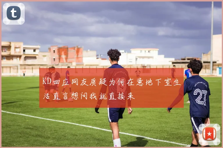 KD回应网友质疑为何在意地下室生活直言想问我就直接来