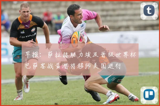 早报：萨拉赫助力埃及晋级世界杯巴萨客战黄潜将移师美国进行
