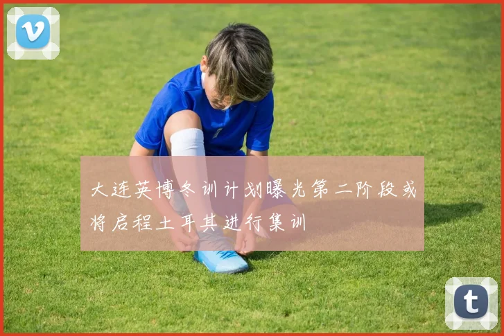 大连英博冬训计划曝光第二阶段或将启程土耳其进行集训