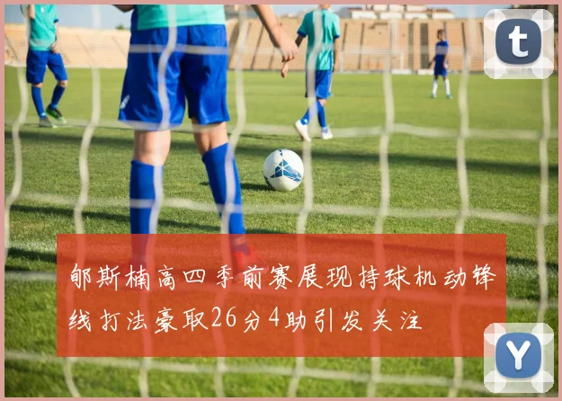 郇斯楠高四季前赛展现持球机动锋线打法豪取26分4助引发关注