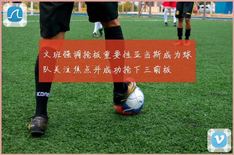 文班强调抢板重要性亚当斯成为球队关注焦点并成功抢下三前板